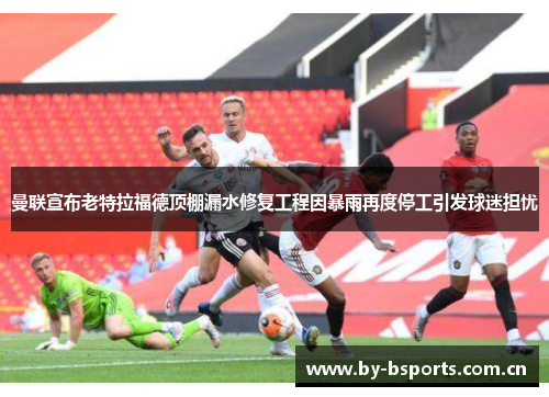 曼联宣布老特拉福德顶棚漏水修复工程因暴雨再度停工引发球迷担忧